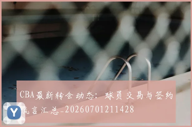 CBA最新转会动态：球员交易与签约流言汇总_20260701211428
