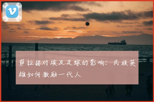 萨拉赫对埃及足球的影响：民族英雄如何激励一代人