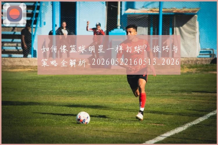 如何像篮球明星一样打球?技巧与策略全解析_20260522160513_20260703230338