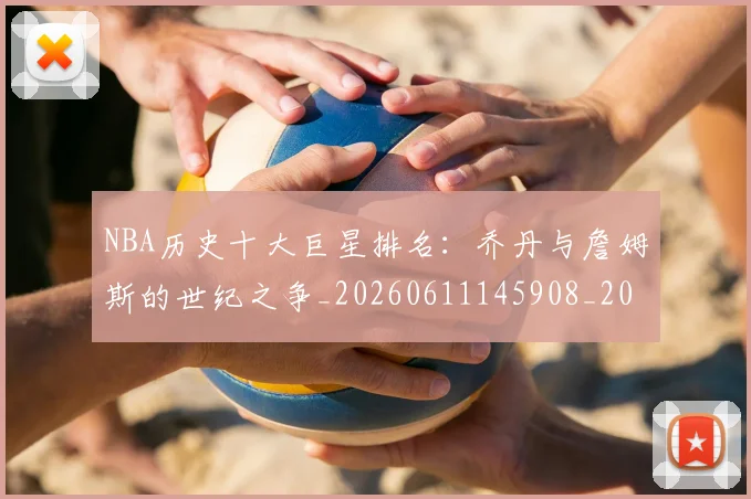 NBA历史十大巨星排名:乔丹与詹姆斯的世纪之争_20260611145908_20260714205718
