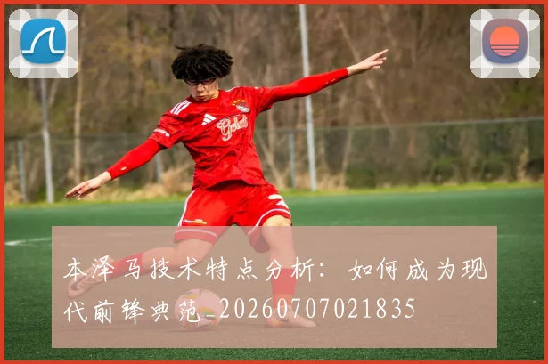 本泽马技术特点分析:如何成为现代前锋典范_20260707021835