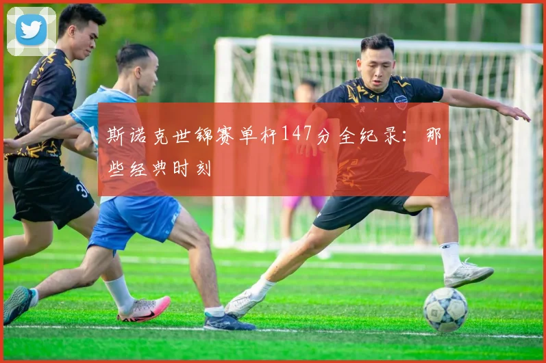 斯诺克世锦赛单杆147分全纪录:那些经典时刻