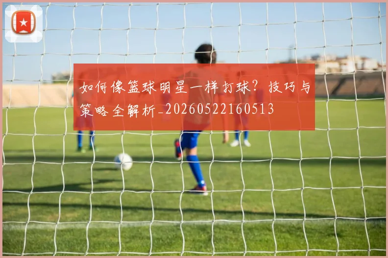 如何像篮球明星一样打球？技巧与策略全解析_20260522160513