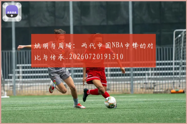 姚明与周琦：两代中国NBA中锋的对比与传承_20260720191310