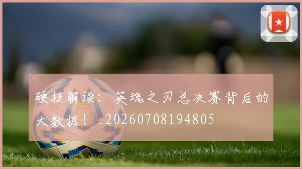 硬核解读:英魂之刃总决赛背后的大数据!_20260708194805