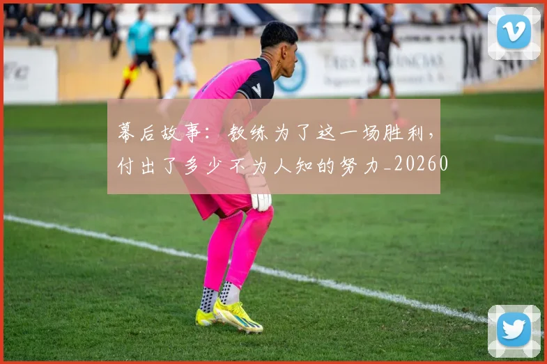幕后故事：教练为了这一场胜利，付出了多少不为人知的努力_20260704171423