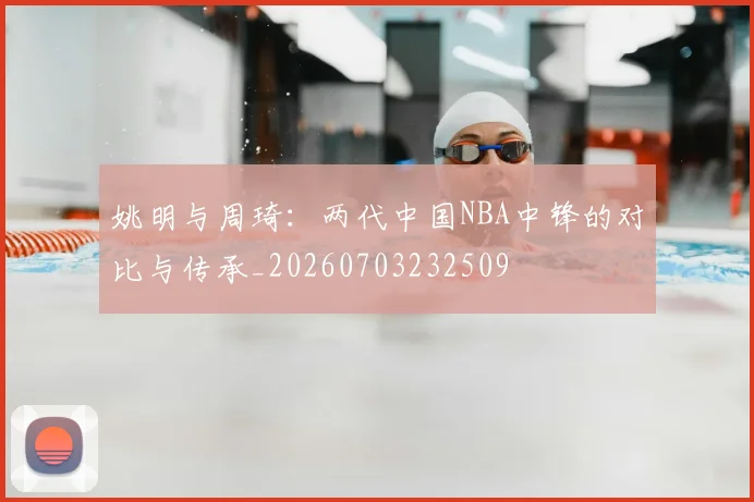 姚明与周琦：两代中国NBA中锋的对比与传承_20260703232509