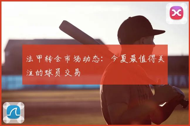 法甲转会市场动态：今夏最值得关注的球员交易