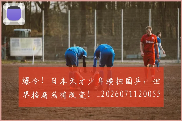 爆冷!日本天才少年横扫国乒,世界格局或将改变!_20260711200553