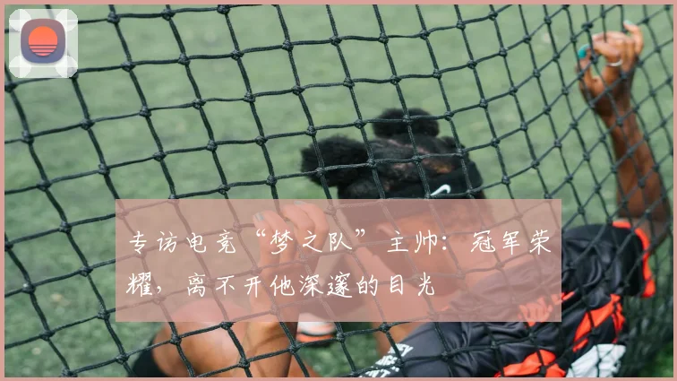 专访电竞“梦之队”主帅：冠军荣耀，离不开他深邃的目光