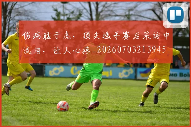 伤病猛于虎，顶尖选手赛后采访中流泪，让人心疼_20260703213945_20260718003346