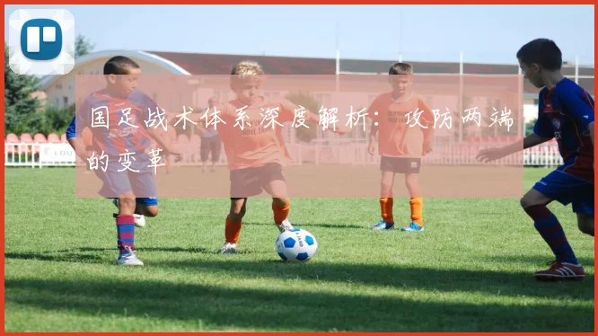国足战术体系深度解析：攻防两端的变革