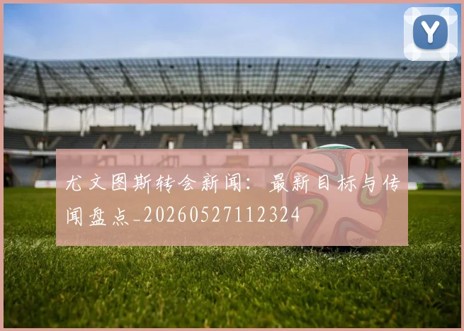 尤文图斯转会新闻：最新目标与传闻盘点_20260527112324