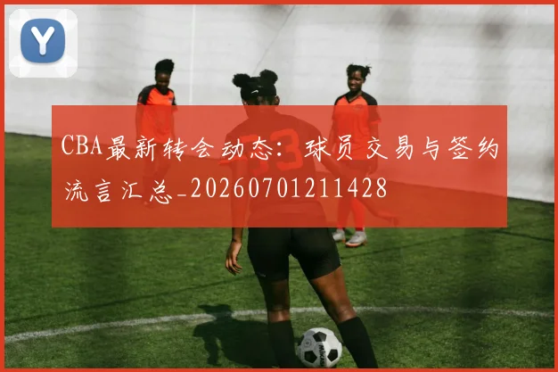 CBA最新转会动态：球员交易与签约流言汇总_20260701211428