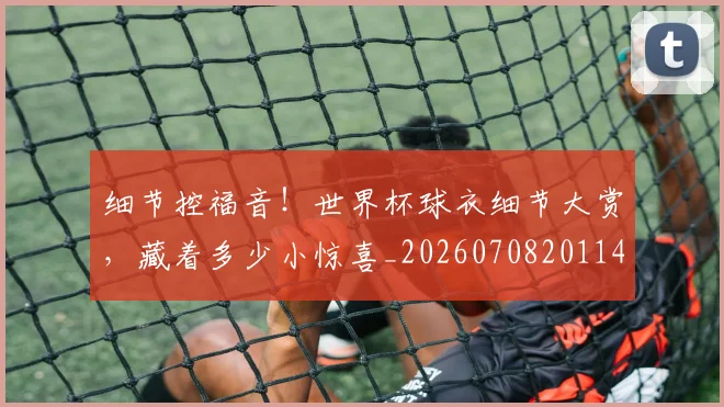 细节控福音！世界杯球衣细节大赏，藏着多少小惊喜_20260708201146_20260803142441