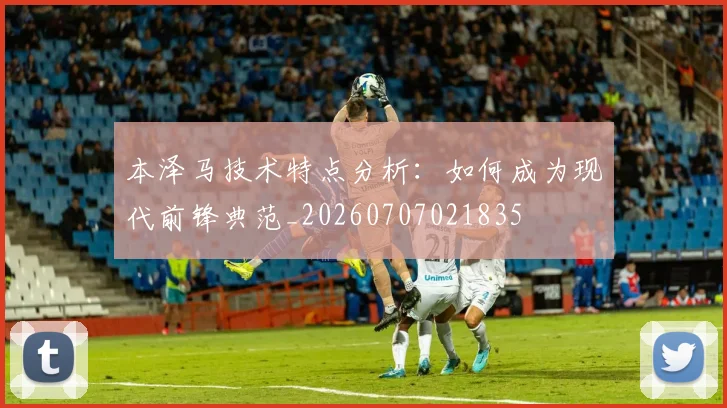 本泽马技术特点分析:如何成为现代前锋典范_20260707021835
