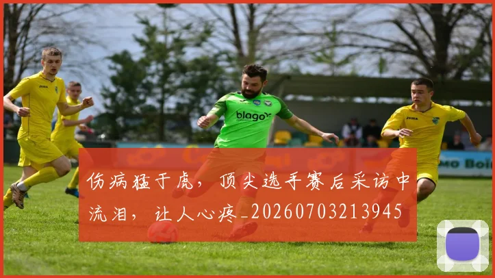 伤病猛于虎，顶尖选手赛后采访中流泪，让人心疼_20260703213945