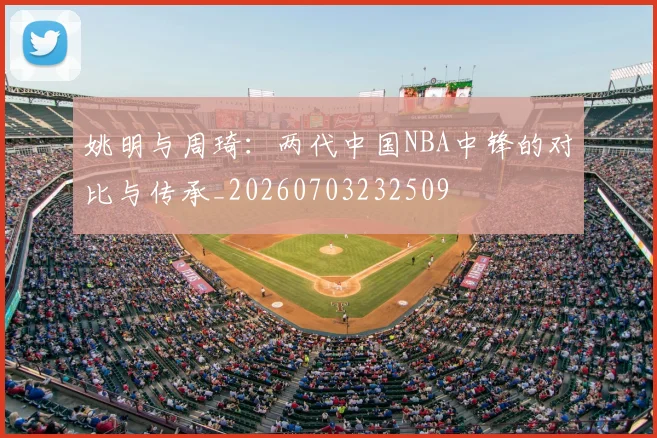姚明与周琦：两代中国NBA中锋的对比与传承_20260703232509