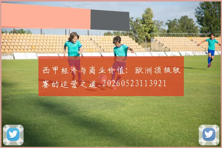 西甲经济与商业价值:欧洲顶级联赛的运营之道_20260523113921