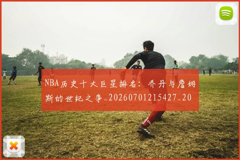 NBA历史十大巨星排名:乔丹与詹姆斯的世纪之争_20260701215427_20260714205723