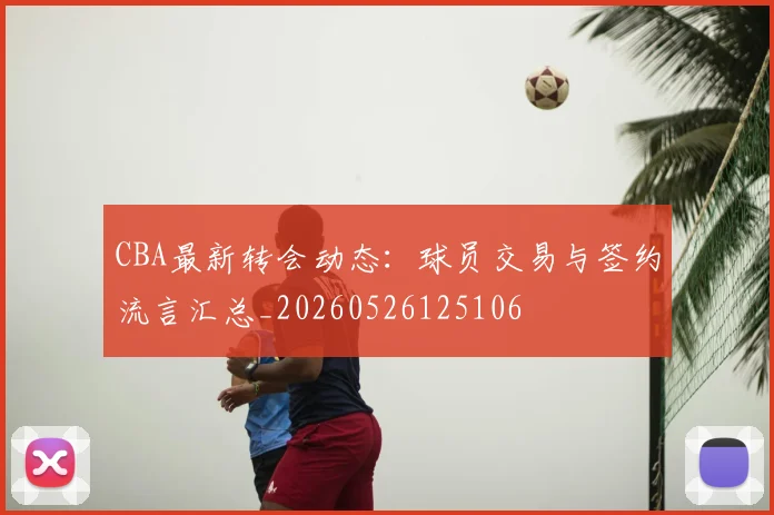 CBA最新转会动态：球员交易与签约流言汇总_20260526125106