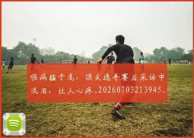 伤病猛于虎，顶尖选手赛后采访中流泪，让人心疼_20260703213945_20260718003346