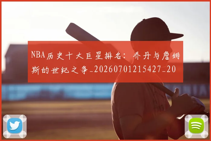NBA历史十大巨星排名:乔丹与詹姆斯的世纪之争_20260701215427_20260714205723