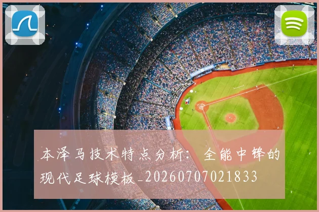 本泽马技术特点分析：全能中锋的现代足球模板_20260707021833