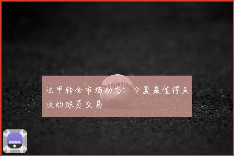 法甲转会市场动态：今夏最值得关注的球员交易