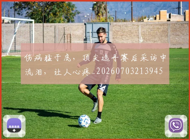 伤病猛于虎，顶尖选手赛后采访中流泪，让人心疼_20260703213945